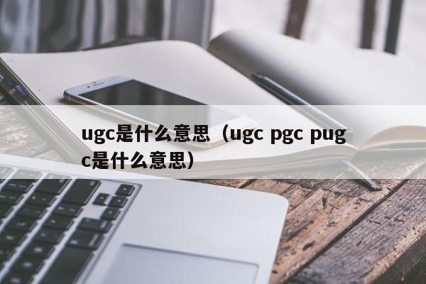 ugc是什么意思（ugc pgc pugc是什么意思）