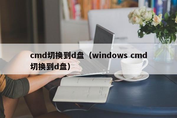 cmd切换到d盘（windows cmd切换到d盘）